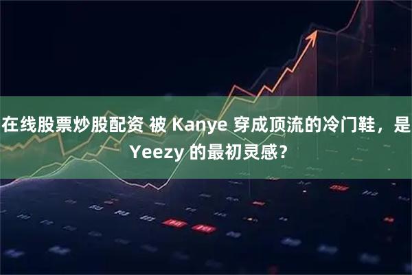 在线股票炒股配资 被 Kanye 穿成顶流的冷门鞋，是 Yeezy 的最初灵感？