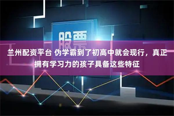 兰州配资平台 伪学霸到了初高中就会现行，真正拥有学习力的孩子具备这些特征