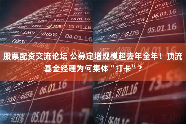 股票配资交流论坛 公募定增规模超去年全年！顶流基金经理为何集体“打卡”？