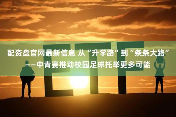 配资盘官网最新信息 从“升学路”到“条条大路”——中青赛推动校园足球托举更多可能