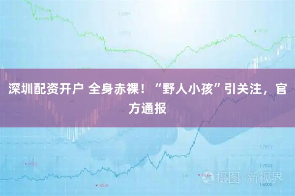 深圳配资开户 全身赤裸！“野人小孩”引关注，官方通报