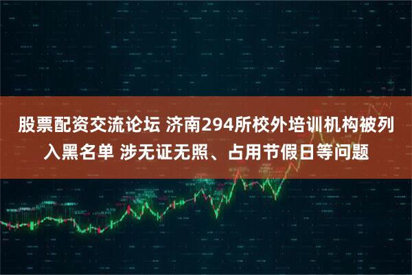 股票配资交流论坛 济南294所校外培训机构被列入黑名单 涉无证无照、占用节假日等问题