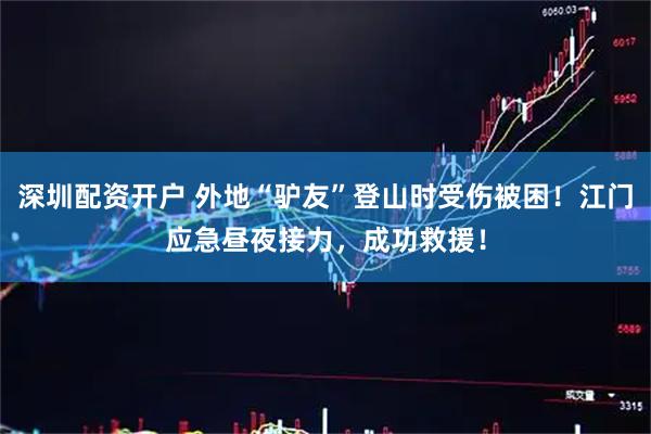 深圳配资开户 外地“驴友”登山时受伤被困！江门应急昼夜接力，成功救援！