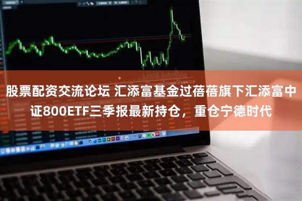 股票配资交流论坛 汇添富基金过蓓蓓旗下汇添富中证800ETF三季报最新持仓，重仓宁德时代