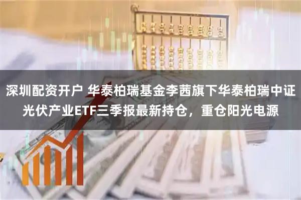 深圳配资开户 华泰柏瑞基金李茜旗下华泰柏瑞中证光伏产业ETF三季报最新持仓，重仓阳光电源