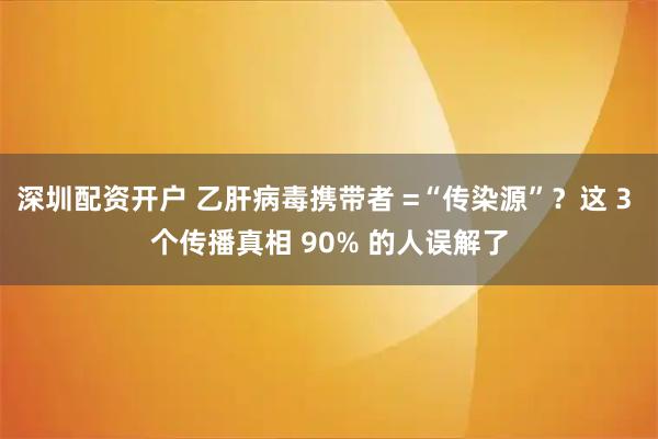 深圳配资开户 乙肝病毒携带者 =“传染源”？这 3 个传播真相 90% 的人误解了