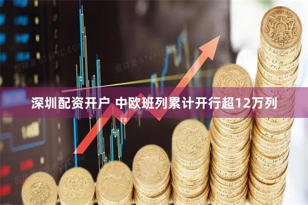 深圳配资开户 中欧班列累计开行超12万列