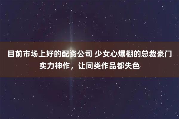 目前市场上好的配资公司 少女心爆棚的总裁豪门实力神作，让同类作品都失色