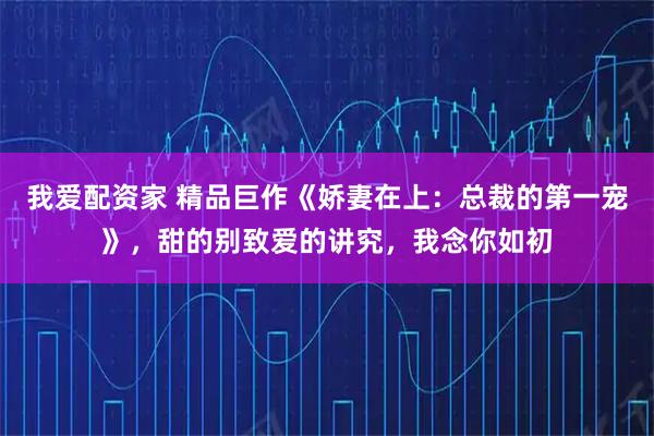 我爱配资家 精品巨作《娇妻在上：总裁的第一宠》，甜的别致爱的讲究，我念你如初