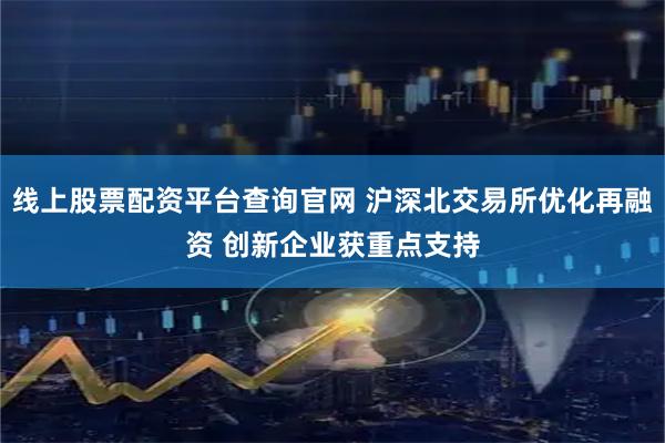 线上股票配资平台查询官网 沪深北交易所优化再融资 创新企业获重点支持