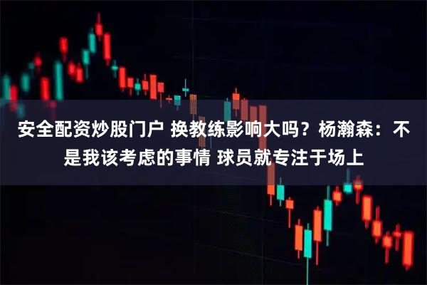 安全配资炒股门户 换教练影响大吗？杨瀚森：不是我该考虑的事情 球员就专注于场上