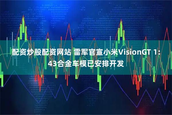 配资炒股配资网站 雷军官宣小米VisionGT 1:43合金车模已安排开发