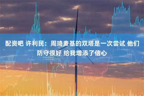 配资吧 许利民：周琦麦基的双塔是一次尝试 他们防守很好 给我增添了信心