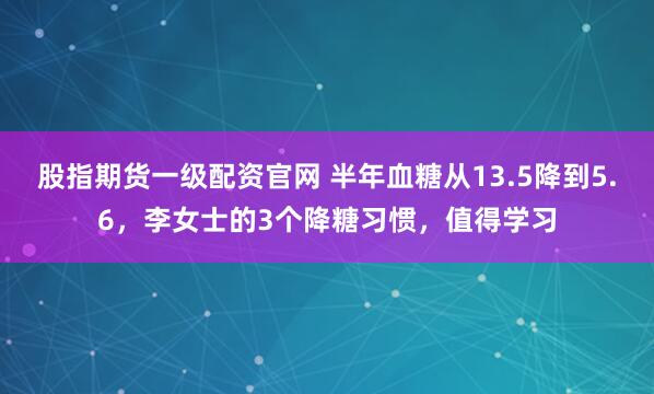 股指期货一级配资官网 半年血糖从13.5降到5.6，李女士的3个降糖习惯，值得学习