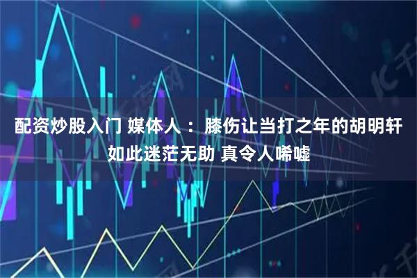 配资炒股入门 媒体人 ：膝伤让当打之年的胡明轩如此迷茫无助 真令人唏嘘