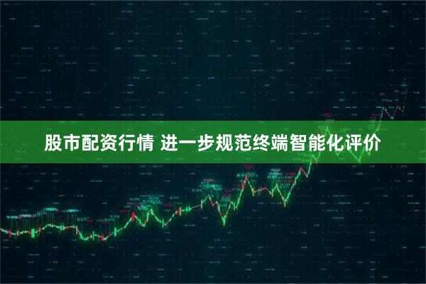 股市配资行情 进一步规范终端智能化评价