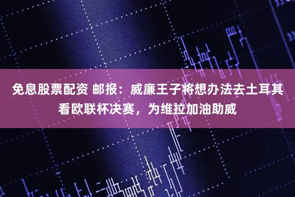 免息股票配资 邮报：威廉王子将想办法去土耳其看欧联杯决赛，为维拉加油助威