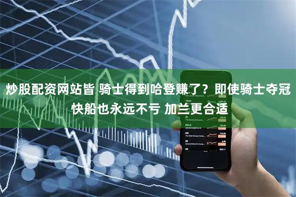 炒股配资网站皆 骑士得到哈登赚了？即使骑士夺冠 快船也永远不亏 加兰更合适